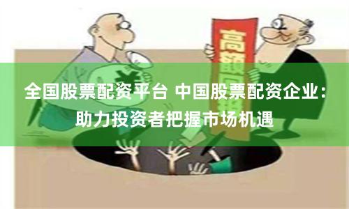 全国股票配资平台 中国股票配资企业：助力投资者把握市场机遇