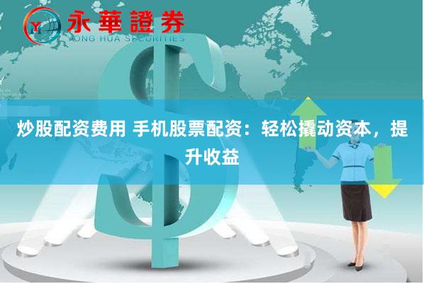 炒股配资费用 手机股票配资：轻松撬动资本，提升收益