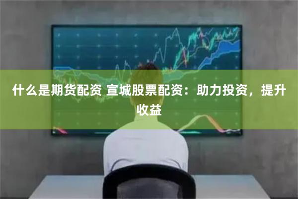 什么是期货配资 宣城股票配资：助力投资，提升收益