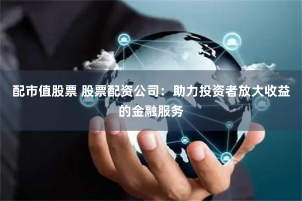 配市值股票 股票配资公司：助力投资者放大收益的金融服务