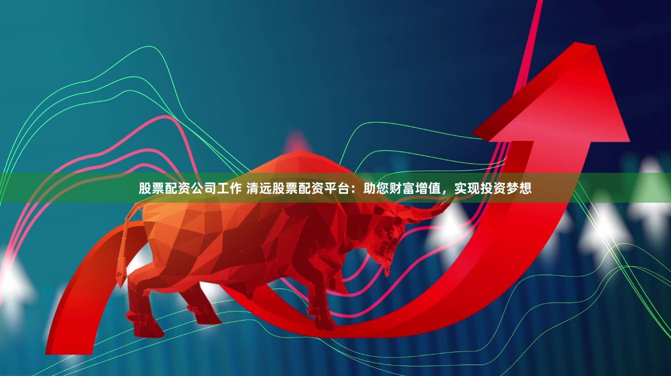 股票配资公司工作 清远股票配资平台：助您财富增值，实现投资梦想