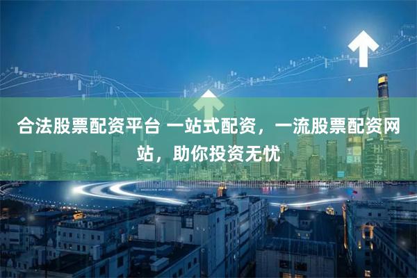 合法股票配资平台 一站式配资，一流股票配资网站，助你投资无忧
