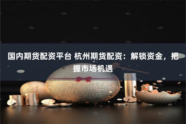 国内期货配资平台 杭州期货配资：解锁资金，把握市场机遇