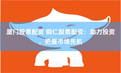 厦门股票配资 铜仁股票配资：助力投资，把握市场先机