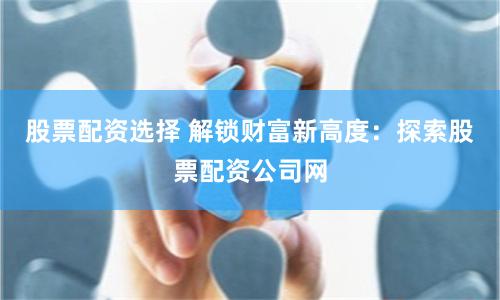股票配资选择 解锁财富新高度：探索股票配资公司网