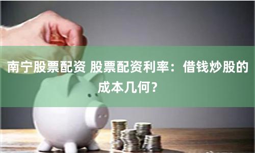 南宁股票配资 股票配资利率：借钱炒股的成本几何？