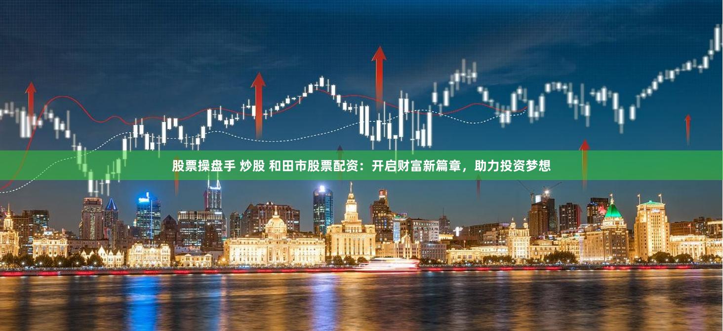 股票操盘手 炒股 和田市股票配资：开启财富新篇章，助力投资梦想