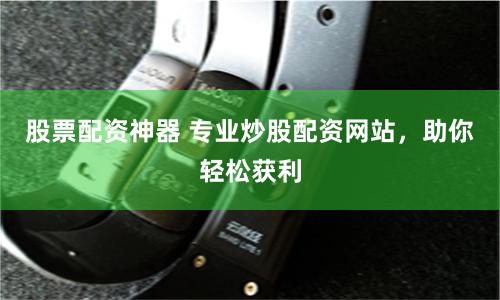 股票配资神器 专业炒股配资网站，助你轻松获利