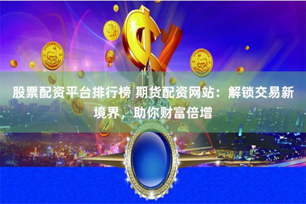股票配资平台排行榜 期货配资网站：解锁交易新境界，助你财富倍增