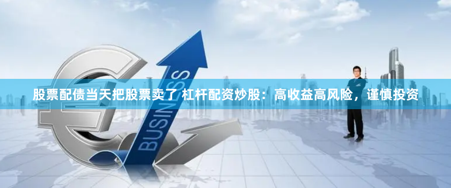 股票配债当天把股票卖了 杠杆配资炒股：高收益高风险，谨慎投资