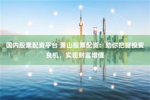 国内股票配资平台 萧山股票配资:助你把握投资良机,实现财富增值