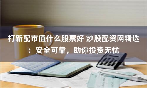 打新配市值什么股票好 炒股配资网精选:安全可靠,助你投资无忧