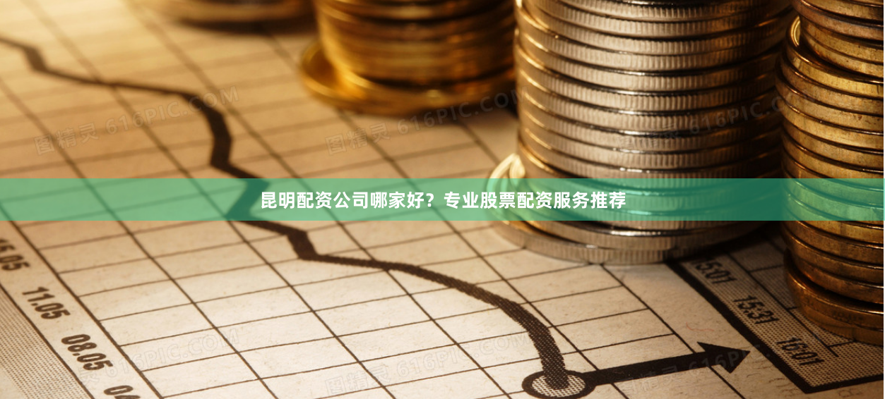 昆明配资公司哪家好？专业股票配资服务推荐