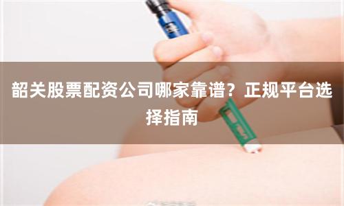 韶关股票配资公司哪家靠谱？正规平台选择指南